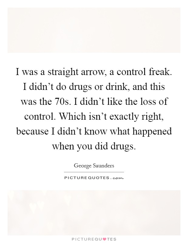 I was a straight arrow, a control freak. I didn't do drugs or drink, and this was the  70s. I didn't like the loss of control. Which isn't exactly right, because I didn't know what happened when you did drugs Picture Quote #1
