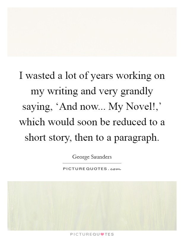 I wasted a lot of years working on my writing and very grandly saying, ‘And now... My Novel!,' which would soon be reduced to a short story, then to a paragraph Picture Quote #1