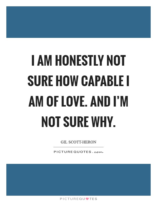 I am honestly not sure how capable I am of love. And I'm not sure why Picture Quote #1
