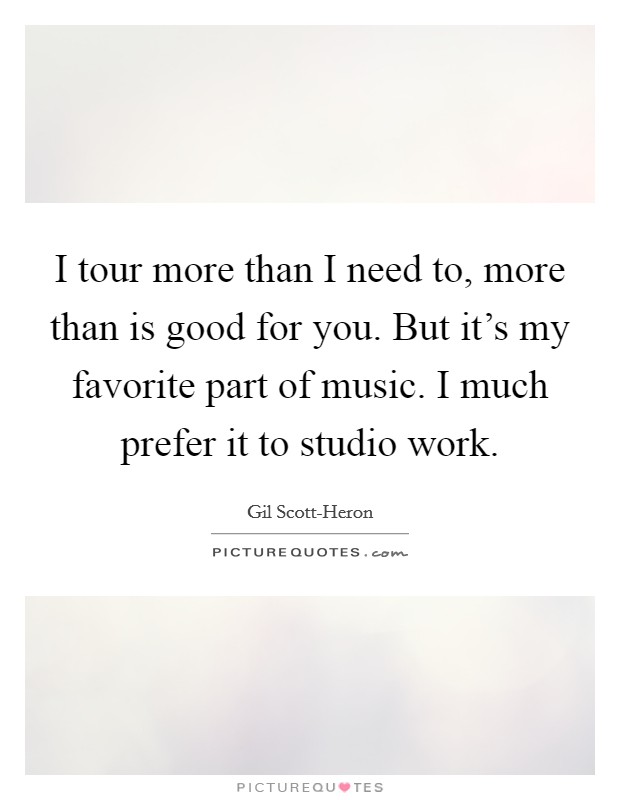 I tour more than I need to, more than is good for you. But it's my favorite part of music. I much prefer it to studio work Picture Quote #1