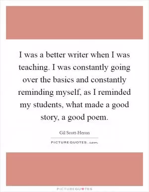 I was a better writer when I was teaching. I was constantly going over the basics and constantly reminding myself, as I reminded my students, what made a good story, a good poem Picture Quote #1