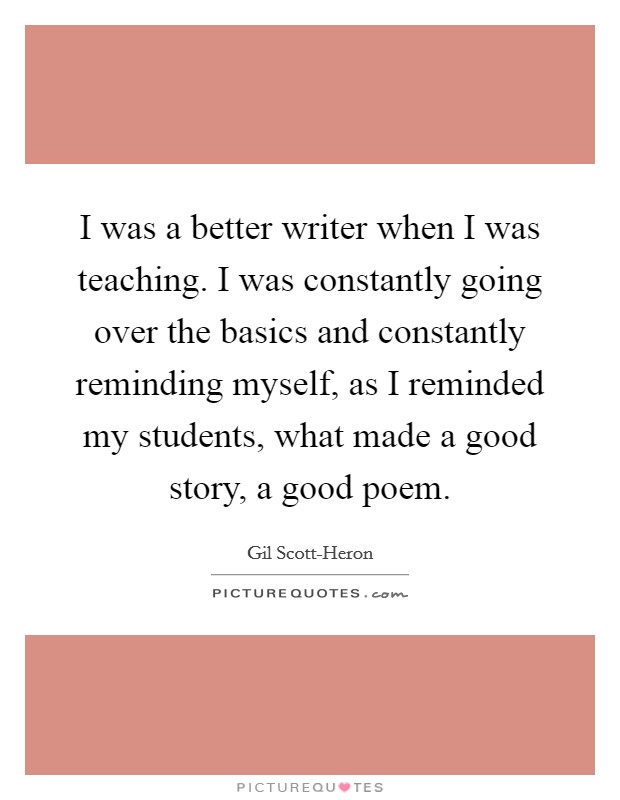 I was a better writer when I was teaching. I was constantly going over the basics and constantly reminding myself, as I reminded my students, what made a good story, a good poem Picture Quote #1