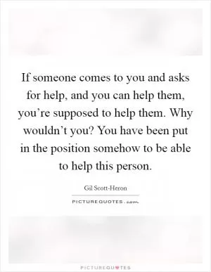 If someone comes to you and asks for help, and you can help them, you’re supposed to help them. Why wouldn’t you? You have been put in the position somehow to be able to help this person Picture Quote #1