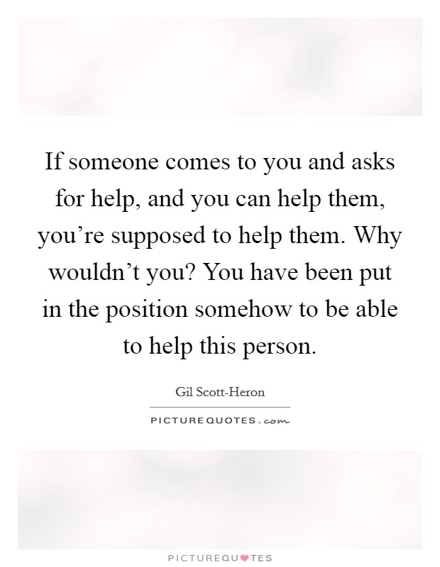 If someone comes to you and asks for help, and you can help them, you're supposed to help them. Why wouldn't you? You have been put in the position somehow to be able to help this person Picture Quote #1