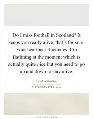 Do I miss football in Scotland? It keeps you really alive, that’s for sure. Your heartbeat fluctuates. I’m flatlining at the moment which is actually quite nice but you need to go up and down to stay alive Picture Quote #1