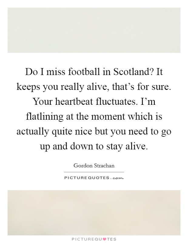 Do I miss football in Scotland? It keeps you really alive, that's for sure. Your heartbeat fluctuates. I'm flatlining at the moment which is actually quite nice but you need to go up and down to stay alive Picture Quote #1
