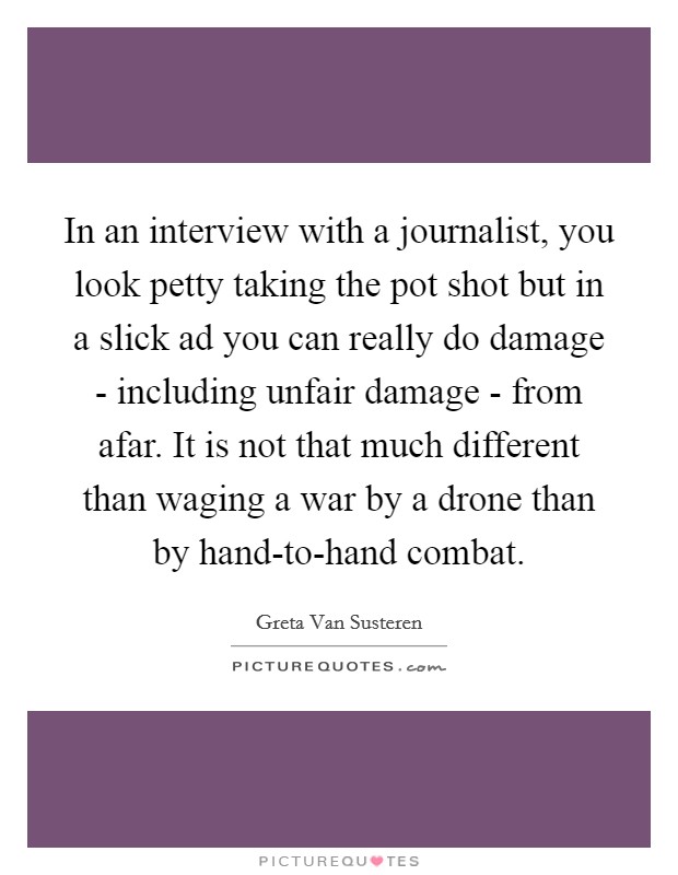 In an interview with a journalist, you look petty taking the pot shot but in a slick ad you can really do damage - including unfair damage - from afar. It is not that much different than waging a war by a drone than by hand-to-hand combat Picture Quote #1