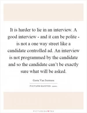 It is harder to lie in an interview. A good interview - and it can be polite - is not a one way street like a candidate controlled ad. An interview is not programmed by the candidate and so the candidate can’t be exactly sure what will be asked Picture Quote #1