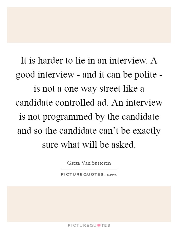 It is harder to lie in an interview. A good interview - and it can be polite - is not a one way street like a candidate controlled ad. An interview is not programmed by the candidate and so the candidate can't be exactly sure what will be asked Picture Quote #1