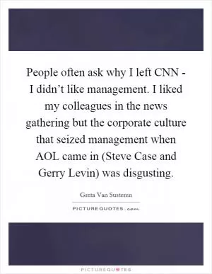 People often ask why I left CNN - I didn’t like management. I liked my colleagues in the news gathering but the corporate culture that seized management when AOL came in (Steve Case and Gerry Levin) was disgusting Picture Quote #1
