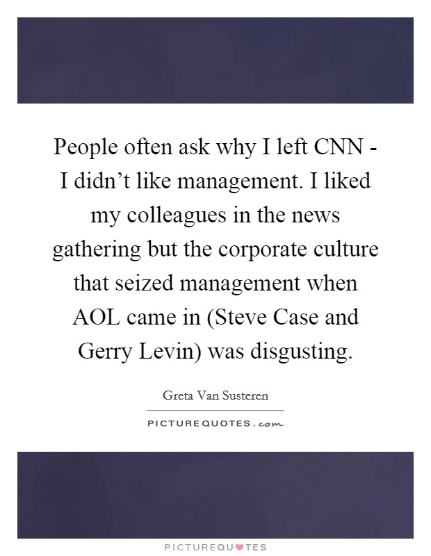People often ask why I left CNN - I didn't like management. I liked my colleagues in the news gathering but the corporate culture that seized management when AOL came in (Steve Case and Gerry Levin) was disgusting Picture Quote #1