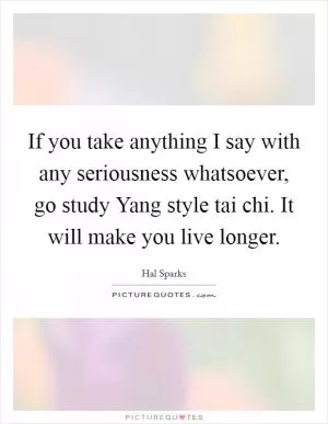 If you take anything I say with any seriousness whatsoever, go study Yang style tai chi. It will make you live longer Picture Quote #1