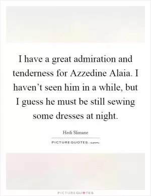 I have a great admiration and tenderness for Azzedine Alaia. I haven’t seen him in a while, but I guess he must be still sewing some dresses at night Picture Quote #1