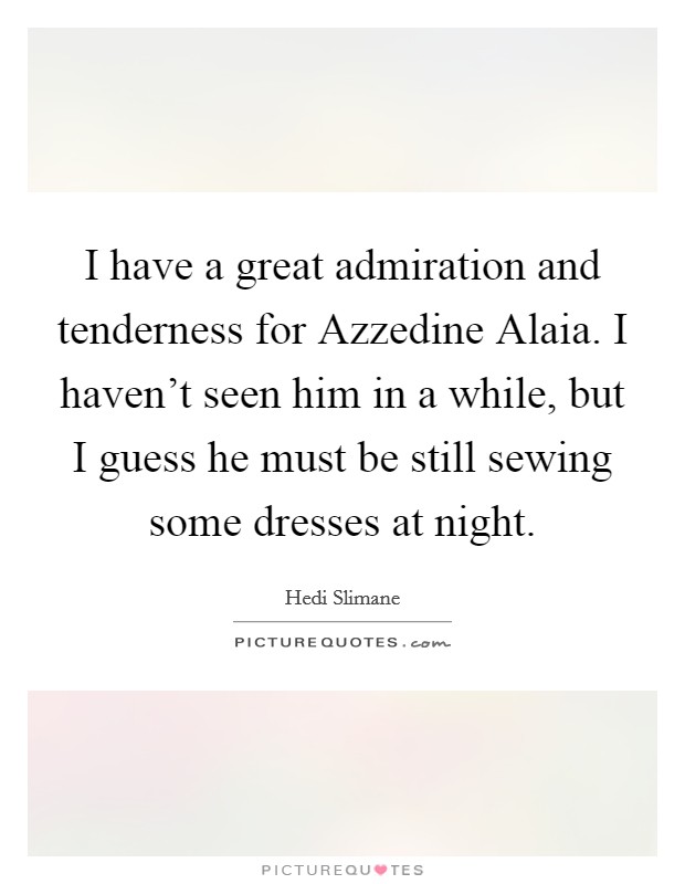 I have a great admiration and tenderness for Azzedine Alaia. I haven't seen him in a while, but I guess he must be still sewing some dresses at night Picture Quote #1