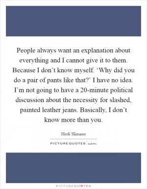 People always want an explanation about everything and I cannot give it to them. Because I don’t know myself. ‘Why did you do a pair of pants like that?’ I have no idea. I’m not going to have a 20-minute political discussion about the necessity for slashed, painted leather jeans. Basically, I don’t know more than you Picture Quote #1
