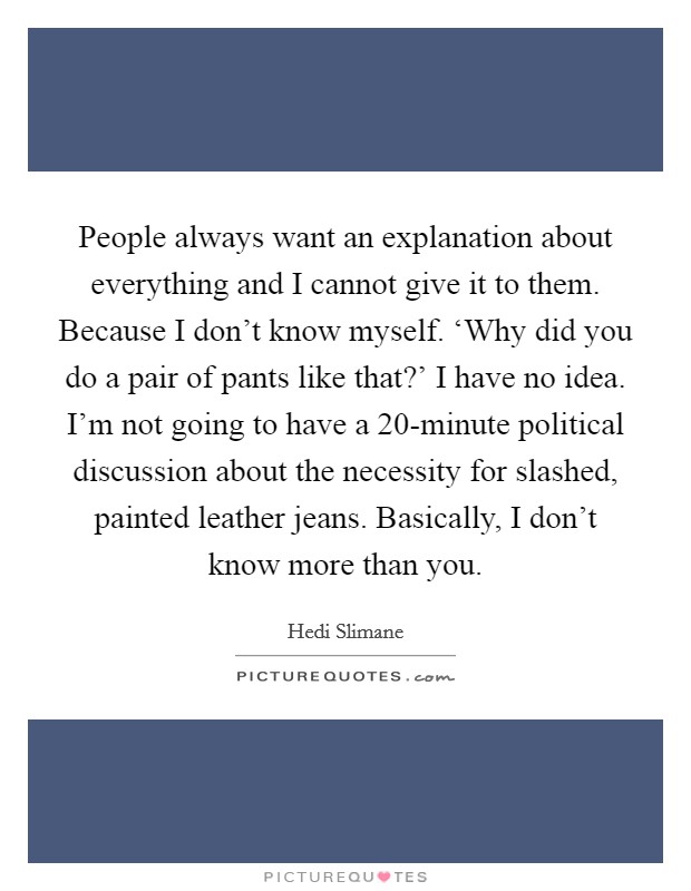 People always want an explanation about everything and I cannot give it to them. Because I don't know myself. ‘Why did you do a pair of pants like that?' I have no idea. I'm not going to have a 20-minute political discussion about the necessity for slashed, painted leather jeans. Basically, I don't know more than you Picture Quote #1