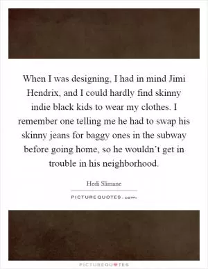 When I was designing, I had in mind Jimi Hendrix, and I could hardly find skinny indie black kids to wear my clothes. I remember one telling me he had to swap his skinny jeans for baggy ones in the subway before going home, so he wouldn’t get in trouble in his neighborhood Picture Quote #1