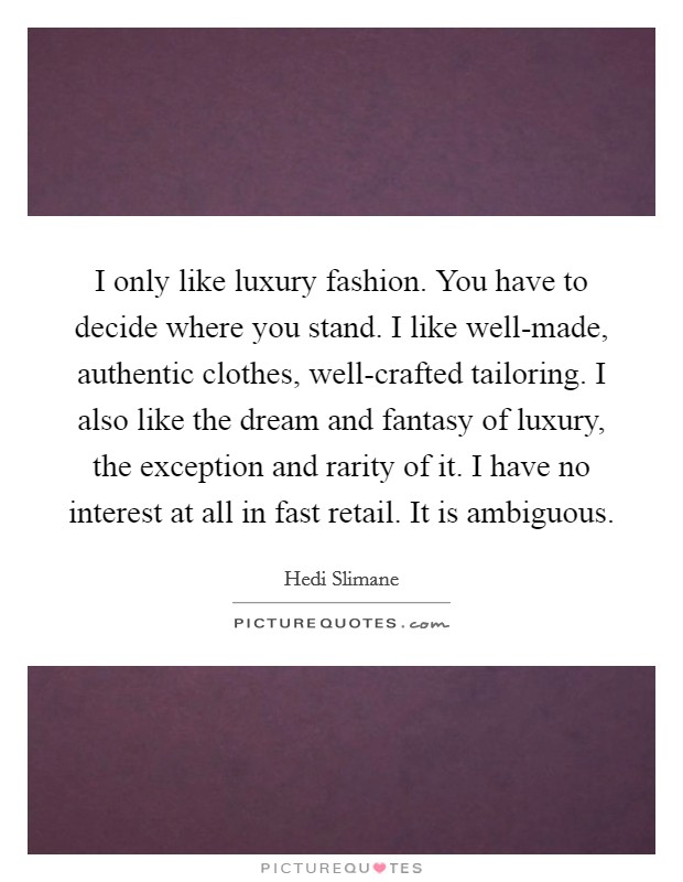 I only like luxury fashion. You have to decide where you stand. I like well-made, authentic clothes, well-crafted tailoring. I also like the dream and fantasy of luxury, the exception and rarity of it. I have no interest at all in fast retail. It is ambiguous Picture Quote #1