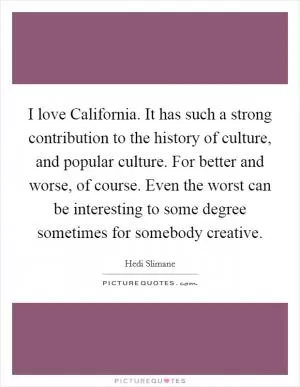 I love California. It has such a strong contribution to the history of culture, and popular culture. For better and worse, of course. Even the worst can be interesting to some degree sometimes for somebody creative Picture Quote #1