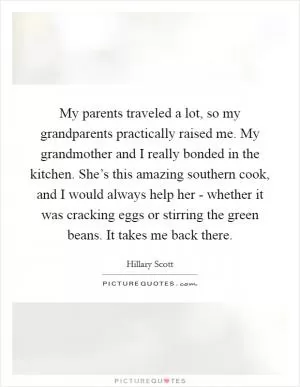My parents traveled a lot, so my grandparents practically raised me. My grandmother and I really bonded in the kitchen. She’s this amazing southern cook, and I would always help her - whether it was cracking eggs or stirring the green beans. It takes me back there Picture Quote #1