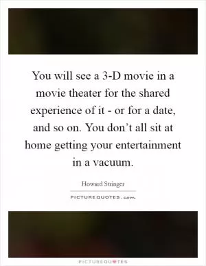 You will see a 3-D movie in a movie theater for the shared experience of it - or for a date, and so on. You don’t all sit at home getting your entertainment in a vacuum Picture Quote #1