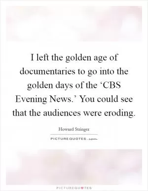 I left the golden age of documentaries to go into the golden days of the ‘CBS Evening News.’ You could see that the audiences were eroding Picture Quote #1