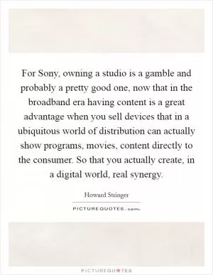 For Sony, owning a studio is a gamble and probably a pretty good one, now that in the broadband era having content is a great advantage when you sell devices that in a ubiquitous world of distribution can actually show programs, movies, content directly to the consumer. So that you actually create, in a digital world, real synergy Picture Quote #1