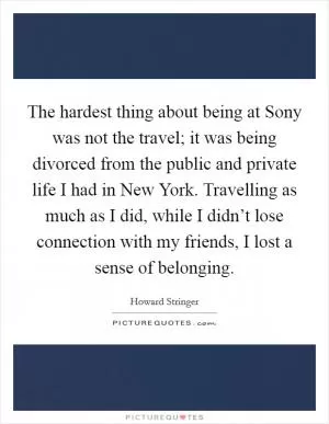 The hardest thing about being at Sony was not the travel; it was being divorced from the public and private life I had in New York. Travelling as much as I did, while I didn’t lose connection with my friends, I lost a sense of belonging Picture Quote #1