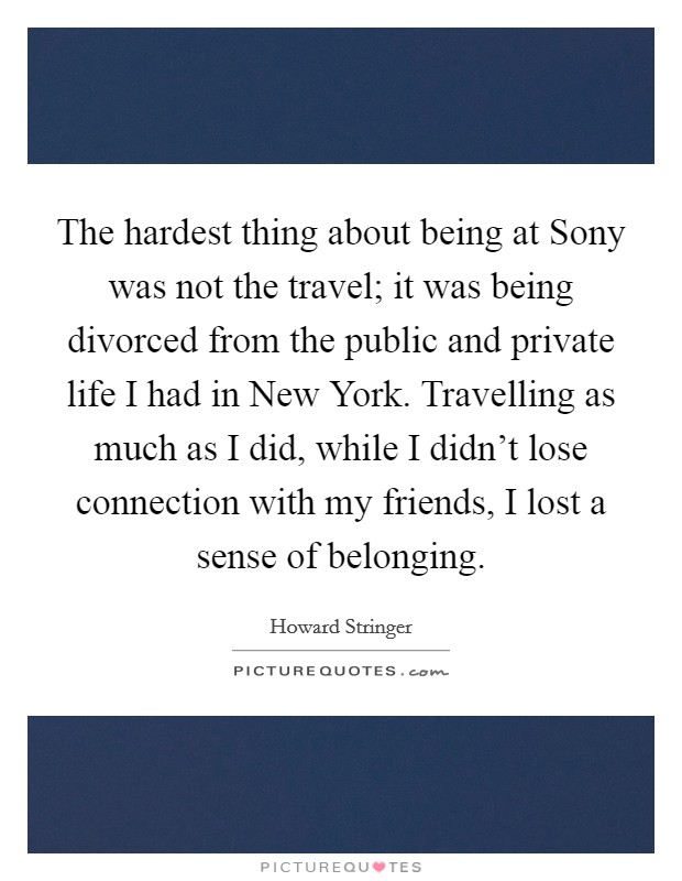 The hardest thing about being at Sony was not the travel; it was being divorced from the public and private life I had in New York. Travelling as much as I did, while I didn't lose connection with my friends, I lost a sense of belonging Picture Quote #1