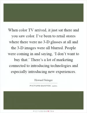 When color TV arrived, it just sat there and you saw color. I’ve been to retail stores where there were no 3-D glasses at all and the 3-D images were all blurred. People were coming in and saying, ‘I don’t want to buy that.’ There’s a lot of marketing connected to introducing technologies and especially introducing new experiences Picture Quote #1