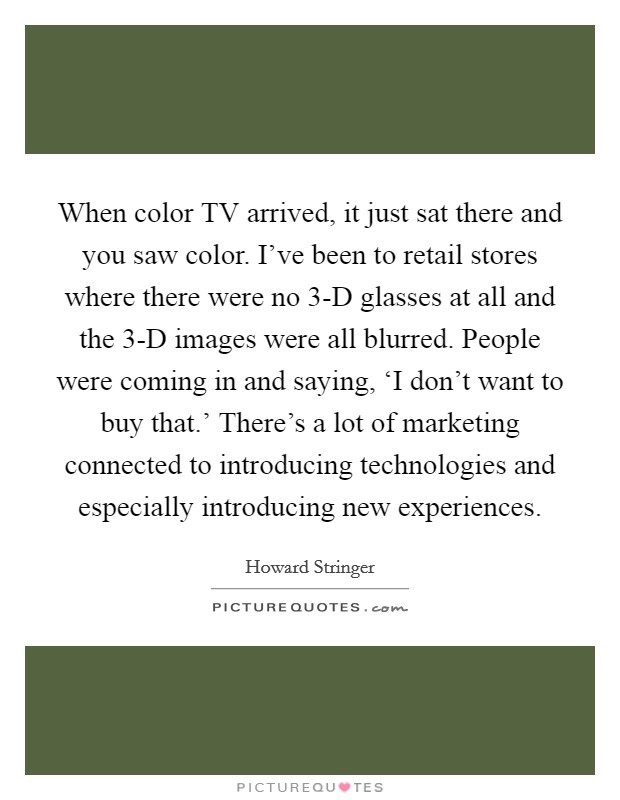 When color TV arrived, it just sat there and you saw color. I've been to retail stores where there were no 3-D glasses at all and the 3-D images were all blurred. People were coming in and saying, ‘I don't want to buy that.' There's a lot of marketing connected to introducing technologies and especially introducing new experiences Picture Quote #1