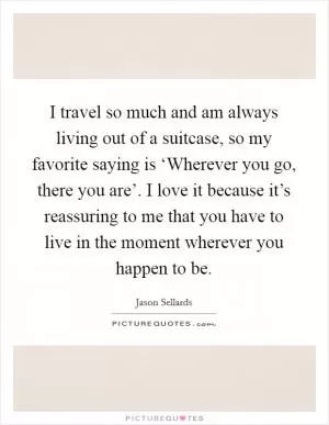 I travel so much and am always living out of a suitcase, so my favorite saying is ‘Wherever you go, there you are’. I love it because it’s reassuring to me that you have to live in the moment wherever you happen to be Picture Quote #1
