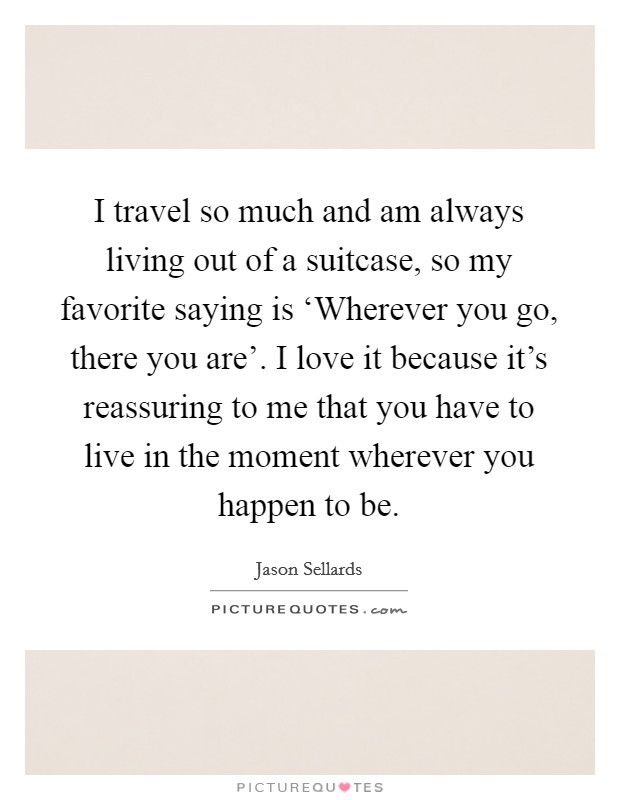 I travel so much and am always living out of a suitcase, so my favorite saying is ‘Wherever you go, there you are'. I love it because it's reassuring to me that you have to live in the moment wherever you happen to be Picture Quote #1