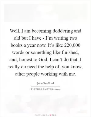 Well, I am becoming doddering and old but I have - I’m writing two books a year now. It’s like 220,000 words or something like finished, and, honest to God, I can’t do that. I really do need the help of, you know, other people working with me Picture Quote #1