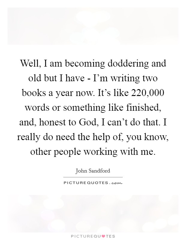 Well, I am becoming doddering and old but I have - I'm writing two books a year now. It's like 220,000 words or something like finished, and, honest to God, I can't do that. I really do need the help of, you know, other people working with me Picture Quote #1