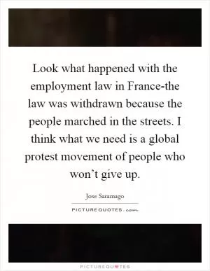 Look what happened with the employment law in France-the law was withdrawn because the people marched in the streets. I think what we need is a global protest movement of people who won’t give up Picture Quote #1