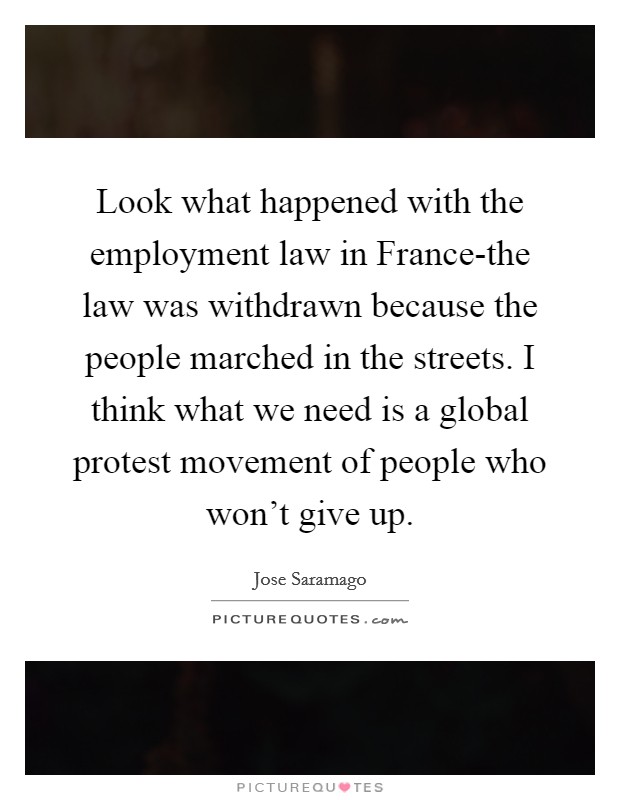 Look what happened with the employment law in France-the law was withdrawn because the people marched in the streets. I think what we need is a global protest movement of people who won't give up Picture Quote #1