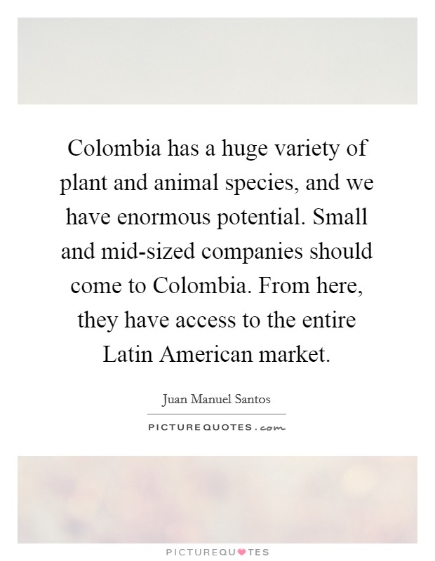 Colombia has a huge variety of plant and animal species, and we have enormous potential. Small and mid-sized companies should come to Colombia. From here, they have access to the entire Latin American market Picture Quote #1