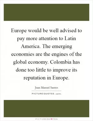 Europe would be well advised to pay more attention to Latin America. The emerging economies are the engines of the global economy. Colombia has done too little to improve its reputation in Europe Picture Quote #1