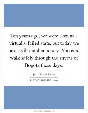 Ten years ago, we were seen as a virtually failed state, but today we are a vibrant democracy. You can walk safely through the streets of Bogota these days Picture Quote #1