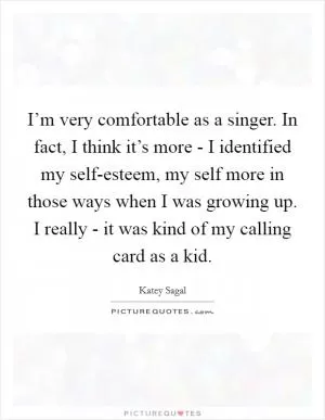 I’m very comfortable as a singer. In fact, I think it’s more - I identified my self-esteem, my self more in those ways when I was growing up. I really - it was kind of my calling card as a kid Picture Quote #1