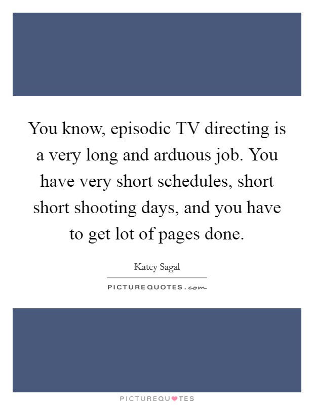 You know, episodic TV directing is a very long and arduous job. You have very short schedules, short short shooting days, and you have to get lot of pages done Picture Quote #1