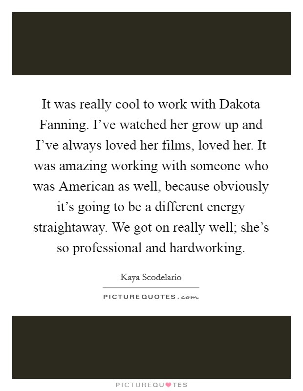 It was really cool to work with Dakota Fanning. I've watched her grow up and I've always loved her films, loved her. It was amazing working with someone who was American as well, because obviously it's going to be a different energy straightaway. We got on really well; she's so professional and hardworking Picture Quote #1