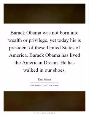 Barack Obama was not born into wealth or privilege, yet today his is president of these United States of America. Barack Obama has lived the American Dream. He has walked in our shoes Picture Quote #1