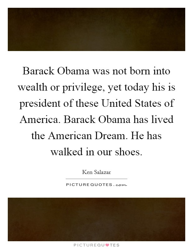 Barack Obama was not born into wealth or privilege, yet today his is president of these United States of America. Barack Obama has lived the American Dream. He has walked in our shoes Picture Quote #1