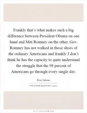 Frankly that’s what makes such a big difference between President Obama on one hand and Mitt Romney on the other. Gov. Romney has not walked in those shoes of the ordinary Americans and frankly I don’t think he has the capacity to quite understand the struggle that the 98 percent of Americans go through every single day Picture Quote #1
