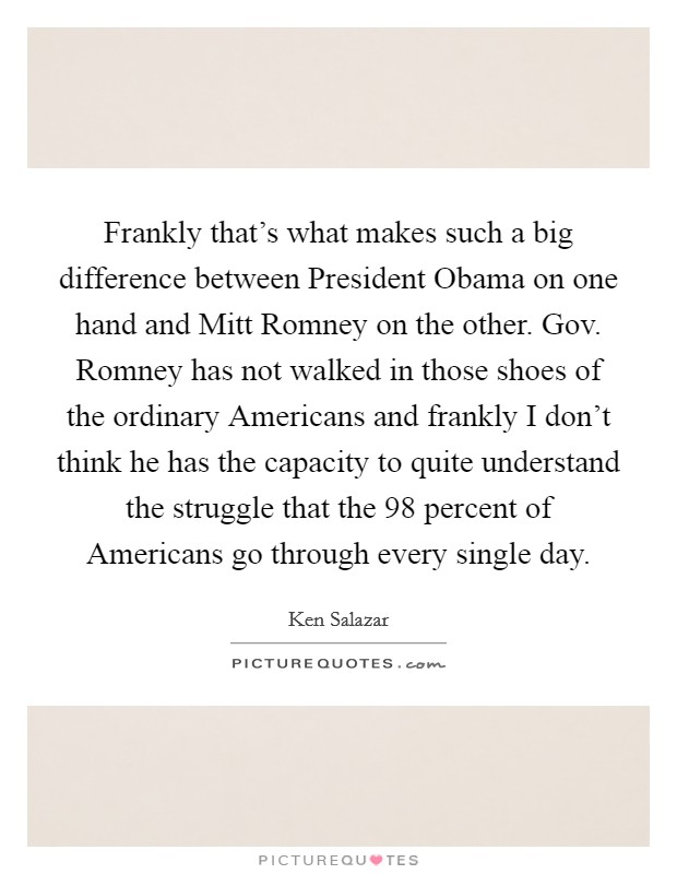 Frankly that's what makes such a big difference between President Obama on one hand and Mitt Romney on the other. Gov. Romney has not walked in those shoes of the ordinary Americans and frankly I don't think he has the capacity to quite understand the struggle that the 98 percent of Americans go through every single day Picture Quote #1