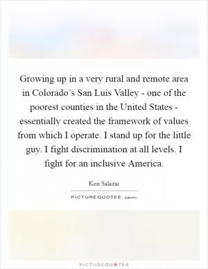 Growing up in a very rural and remote area in Colorado’s San Luis Valley - one of the poorest counties in the United States - essentially created the framework of values from which I operate. I stand up for the little guy. I fight discrimination at all levels. I fight for an inclusive America Picture Quote #1