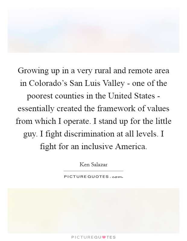 Growing up in a very rural and remote area in Colorado's San Luis Valley - one of the poorest counties in the United States - essentially created the framework of values from which I operate. I stand up for the little guy. I fight discrimination at all levels. I fight for an inclusive America Picture Quote #1