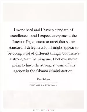 I work hard and I have a standard of excellence - and I expect everyone at the Interior Department to meet that same standard. I delegate a lot. I might appear to be doing a lot of different things, but there’s a strong team helping me. I believe we’re going to have the strongest team of any agency in the Obama administration Picture Quote #1
